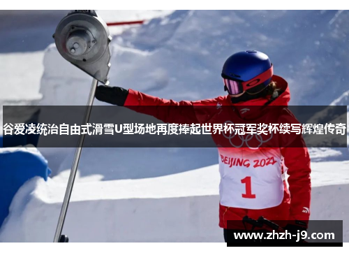 谷爱凌统治自由式滑雪U型场地再度捧起世界杯冠军奖杯续写辉煌传奇