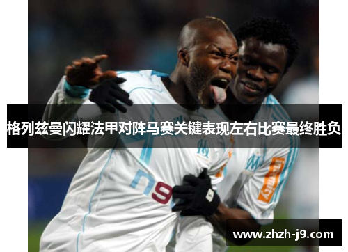格列兹曼闪耀法甲对阵马赛关键表现左右比赛最终胜负 格列兹曼闪耀法甲对阵马赛关键表现左右比赛最终胜负