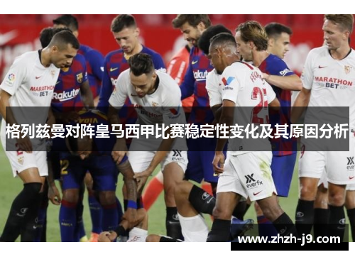 格列兹曼对阵皇马西甲比赛稳定性变化及其原因分析 格列兹曼对阵皇马西甲比赛稳定性变化及其原因分析