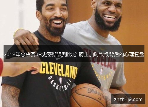 2018年总决赛JR史密斯误判比分 骑士加时饮恨背后的心理复盘